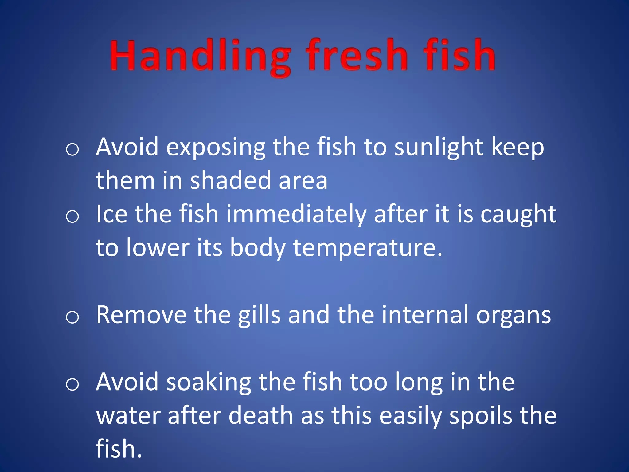 o Avoid exposing the fish to sunlight keep 
them in shaded area 
o Ice the fish immediately after it is caught 
to lower its body temperature. 
o Remove the gills and the internal organs 
o Avoid soaking the fish too long in the 
water after death as this easily spoils the 
fish. 
 