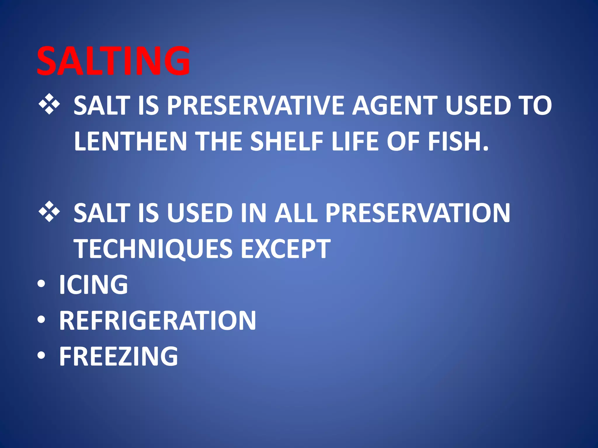 SALTING 
 SALT IS PRESERVATIVE AGENT USED TO 
LENTHEN THE SHELF LIFE OF FISH. 
 SALT IS USED IN ALL PRESERVATION 
TECHNIQUES EXCEPT 
• ICING 
• REFRIGERATION 
• FREEZING 
 