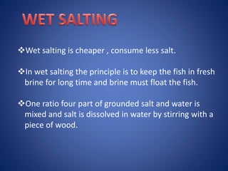 Wet salting is cheaper , consume less salt. 
In wet salting the principle is to keep the fish in fresh 
brine for long time and brine must float the fish. 
One ratio four part of grounded salt and water is 
mixed and salt is dissolved in water by stirring with a 
piece of wood. 
 