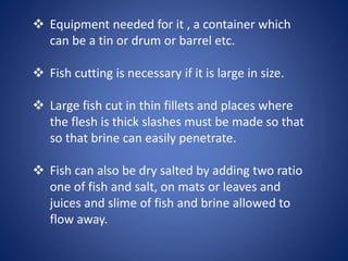  Equipment needed for it , a container which 
can be a tin or drum or barrel etc. 
 Fish cutting is necessary if it is large in size. 
 Large fish cut in thin fillets and places where 
the flesh is thick slashes must be made so that 
so that brine can easily penetrate. 
 Fish can also be dry salted by adding two ratio 
one of fish and salt, on mats or leaves and 
juices and slime of fish and brine allowed to 
flow away. 
 