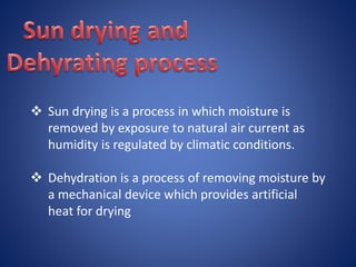  Sun drying is a process in which moisture is 
removed by exposure to natural air current as 
humidity is regulated by climatic conditions. 
 Dehydration is a process of removing moisture by 
a mechanical device which provides artificial 
heat for drying 
 