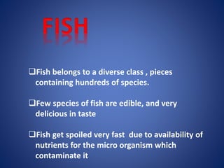 Fish belongs to a diverse class , pieces 
containing hundreds of species. 
Few species of fish are edible, and very 
delicious in taste 
Fish get spoiled very fast due to availability of 
nutrients for the micro organism which 
contaminate it 
 