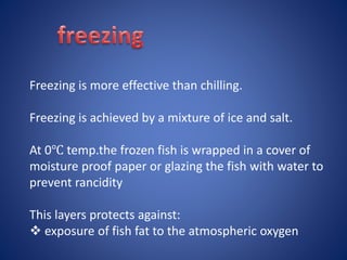 Freezing is more effective than chilling. 
Freezing is achieved by a mixture of ice and salt. 
At 0℃ temp.the frozen fish is wrapped in a cover of 
moisture proof paper or glazing the fish with water to 
prevent rancidity 
This layers protects against: 
 exposure of fish fat to the atmospheric oxygen 
 