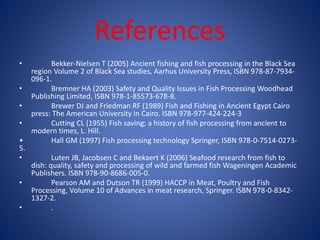 References 
• Bekker-Nielsen T (2005) Ancient fishing and fish processing in the Black Sea 
region Volume 2 of Black Sea studies, Aarhus University Press, ISBN 978-87-7934- 
096-1. 
• Bremner HA (2003) Safety and Quality Issues in Fish Processing Woodhead 
Publishing Limited, ISBN 978-1-85573-678-8. 
• Brewer DJ and Friedman RF (1989) Fish and Fishing in Ancient Egypt Cairo 
press: The American University in Cairo. ISBN 978-977-424-224-3 
• Cutting CL (1955) Fish saving; a history of fish processing from ancient to 
modern times, L. Hill. 
• Hall GM (1997) Fish processing technology Springer, ISBN 978-0-7514-0273- 
5. 
• Luten JB, Jacobsen C and Bekaert K (2006) Seafood research from fish to 
dish: quality, safety and processing of wild and farmed fish Wageningen Academic 
Publishers. ISBN 978-90-8686-005-0. 
• Pearson AM and Dutson TR (1999) HACCP in Meat, Poultry and Fish 
Processing, Volume 10 of Advances in meat research, Springer. ISBN 978-0-8342- 
1327-2. 
• . 
 