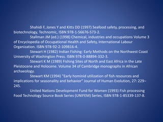Shahidi F, Jones Y and Kitts DD (1997) Seafood safety, processing, and 
biotechnology, Technomic, ISBN 978-1-56676-573-2. 
Stallman JM (ed.) (1998) Chemical, industries and occupations Volume 3 
of Encyclopedia of Occupational Health and Safety, International Labour 
Organization. ISBN 978-92-2-109816-4. 
Stewart H (1982) Indian Fishing: Early Methods on the Northwest Coast 
University of Washington Press. ISBN 978-0-88894-332-3. 
Stewart K M (1989) Fishing Sites of North and East Africa in the Late 
Pleistocene and Holocene. Volume 34 of Cambridge monographs in African 
archaeology. 
Stewart KM (1994) "Early hominid utilization of fish resources and 
implications for seasonality and behavior" Journal of Human Evolution, 27: 229– 
245. 
United Nations Development Fund for Women (1993) Fish processing 
Food Technology Source Book Series (UNIFEM) Series, ISBN 978-1-85339-137-8. 
 