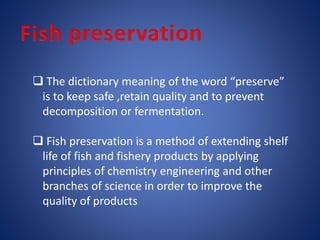  The dictionary meaning of the word “preserve” 
is to keep safe ,retain quality and to prevent 
decomposition or fermentation. 
 Fish preservation is a method of extending shelf 
life of fish and fishery products by applying 
principles of chemistry engineering and other 
branches of science in order to improve the 
quality of products 
 