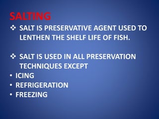 SALTING 
 SALT IS PRESERVATIVE AGENT USED TO 
LENTHEN THE SHELF LIFE OF FISH. 
 SALT IS USED IN ALL PRESERVATION 
TECHNIQUES EXCEPT 
• ICING 
• REFRIGERATION 
• FREEZING 
 