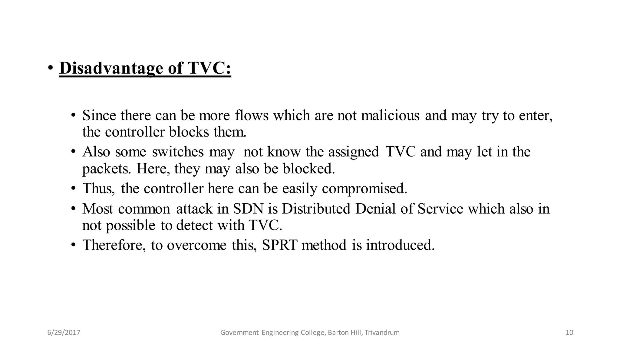• Disadvantage of TVC:
• Since there can be more flows which are not malicious and may try to enter,
the controller blocks them.
• Also some switches may not know the assigned TVC and may let in the
packets. Here, they may also be blocked.
• Thus, the controller here can be easily compromised.
• Most common attack in SDN is Distributed Denial of Service which also in
not possible to detect with TVC.
• Therefore, to overcome this, SPRT method is introduced.
6/29/2017 10Government Engineering College, Barton Hill, Trivandrum
 