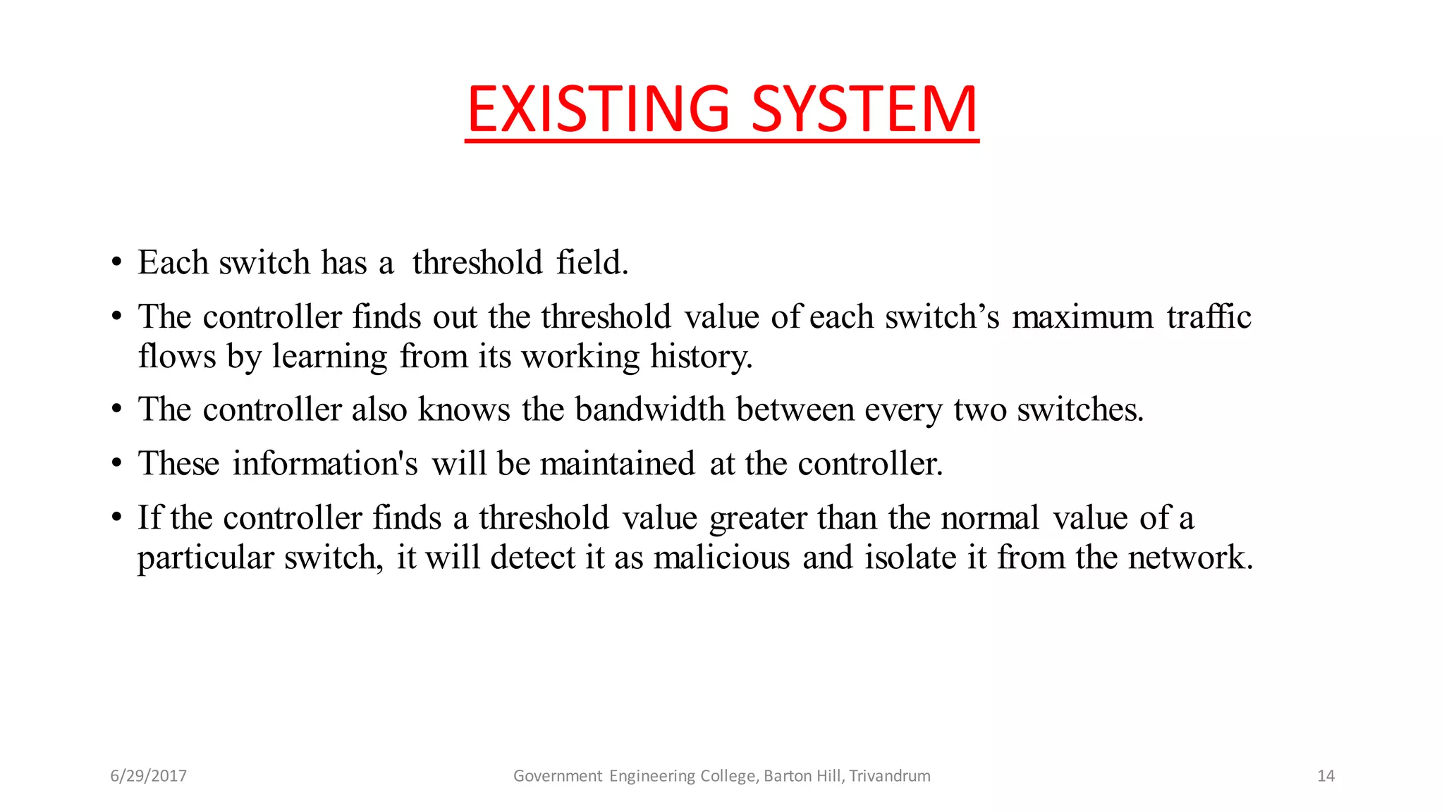 EXISTING SYSTEM
• Each switch has a threshold field.
• The controller finds out the threshold value of each switch’s maximum traffic
flows by learning from its working history.
• The controller also knows the bandwidth between every two switches.
• These information's will be maintained at the controller.
• If the controller finds a threshold value greater than the normal value of a
particular switch, it will detect it as malicious and isolate it from the network.
6/29/2017 Government Engineering College, Barton Hill, Trivandrum 14
 