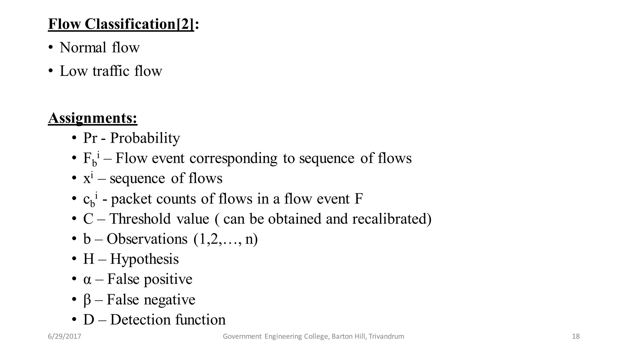 Flow Classification[2]:
• Normal flow
• Low traffic flow
Assignments:
• Pr - Probability
• Fb
i – Flow event corresponding to sequence of flows
• xi – sequence of flows
• cb
i - packet counts of flows in a flow event F
• C – Threshold value ( can be obtained and recalibrated)
• b – Observations (1,2,…, n)
• H – Hypothesis
• α – False positive
• β – False negative
• D – Detection function
6/29/2017 18Government Engineering College, Barton Hill, Trivandrum
 
