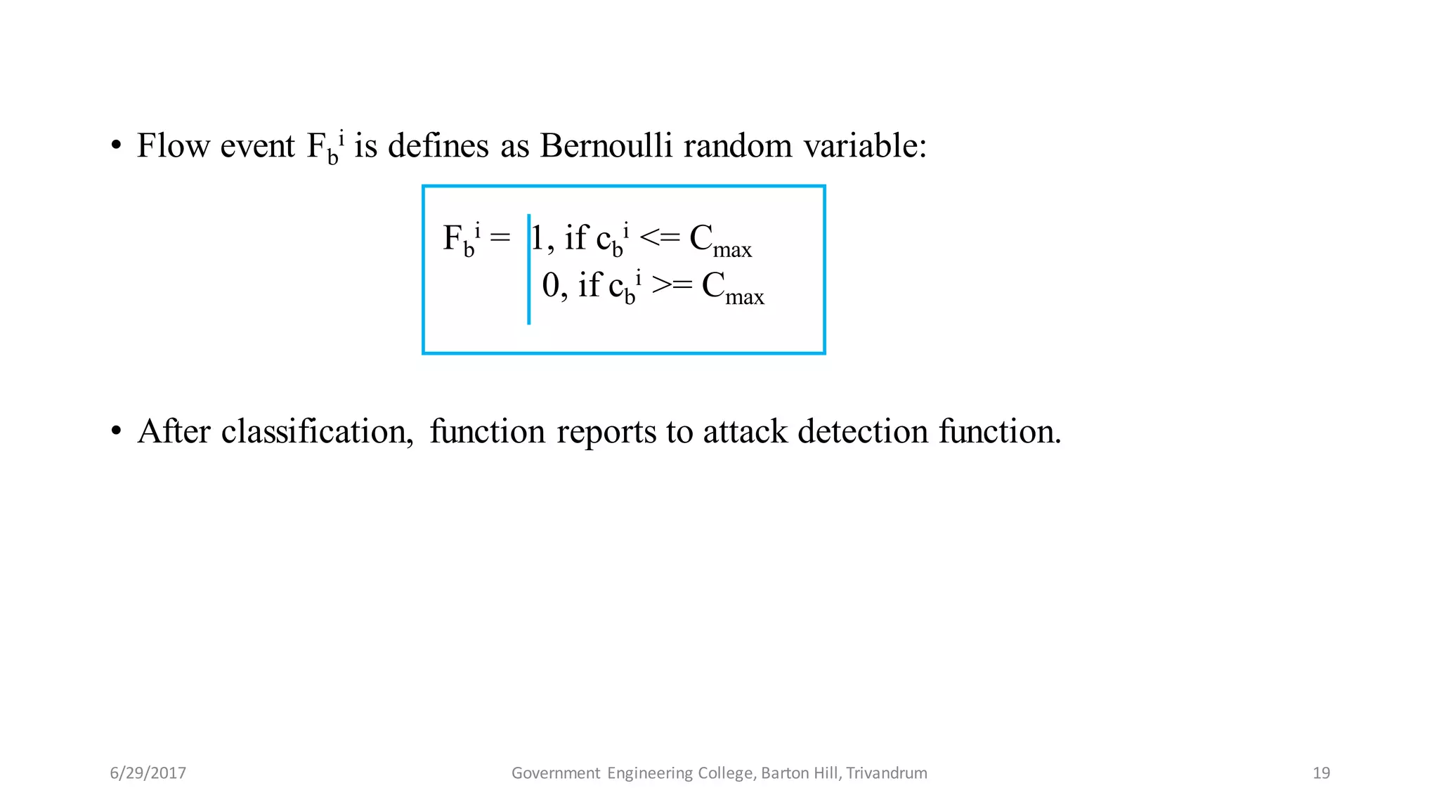 • Flow event Fb
i is defines as Bernoulli random variable:
Fb
i = 1, if cb
i <= Cmax
0, if cb
i >= Cmax
• After classification, function reports to attack detection function.
6/29/2017 19Government Engineering College, Barton Hill, Trivandrum
 