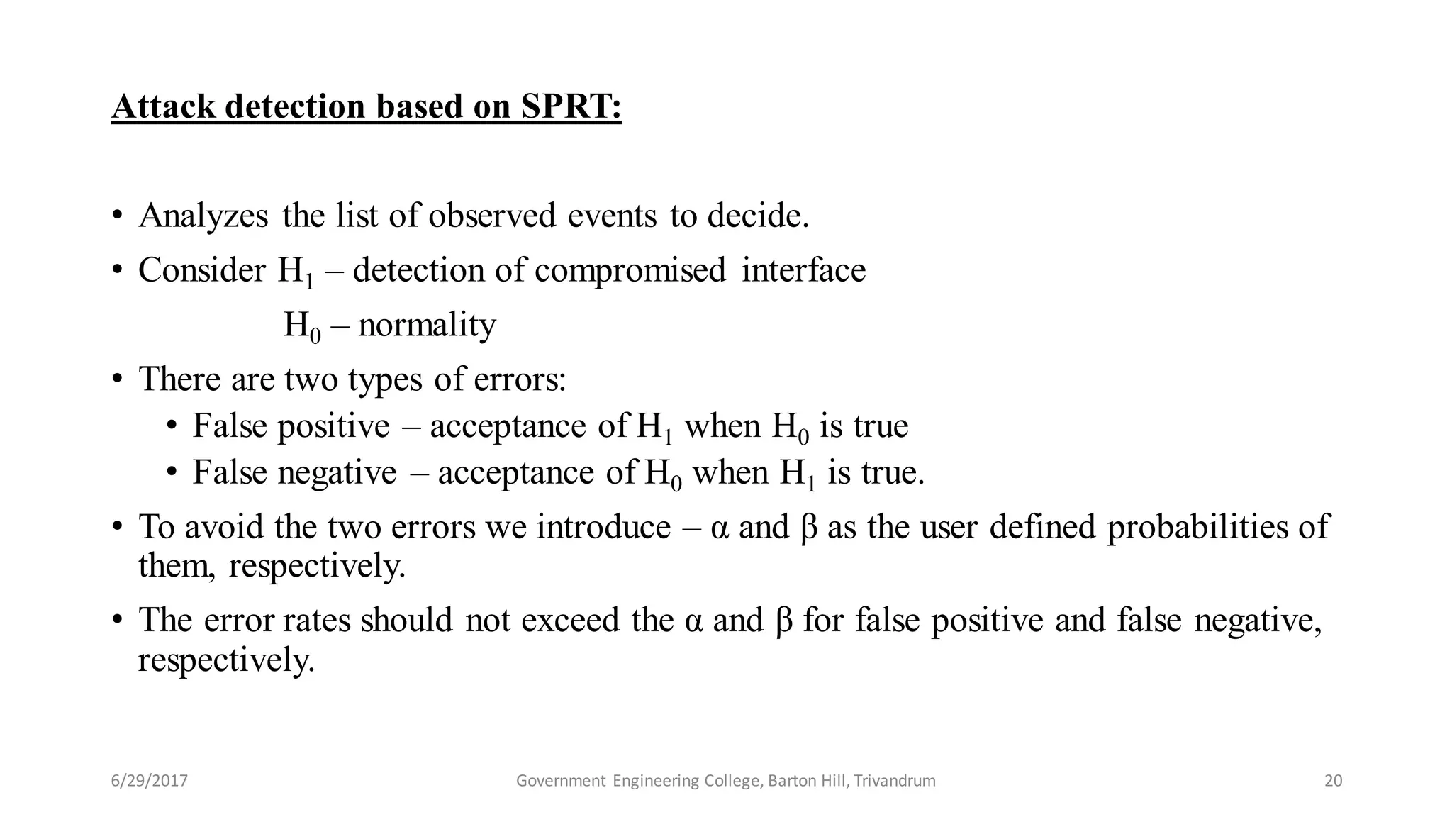 Attack detection based on SPRT:
• Analyzes the list of observed events to decide.
• Consider H1 – detection of compromised interface
H0 – normality
• There are two types of errors:
• False positive – acceptance of H1 when H0 is true
• False negative – acceptance of H0 when H1 is true.
• To avoid the two errors we introduce – α and β as the user defined probabilities of
them, respectively.
• The error rates should not exceed the α and β for false positive and false negative,
respectively.
6/29/2017 20Government Engineering College, Barton Hill, Trivandrum
 