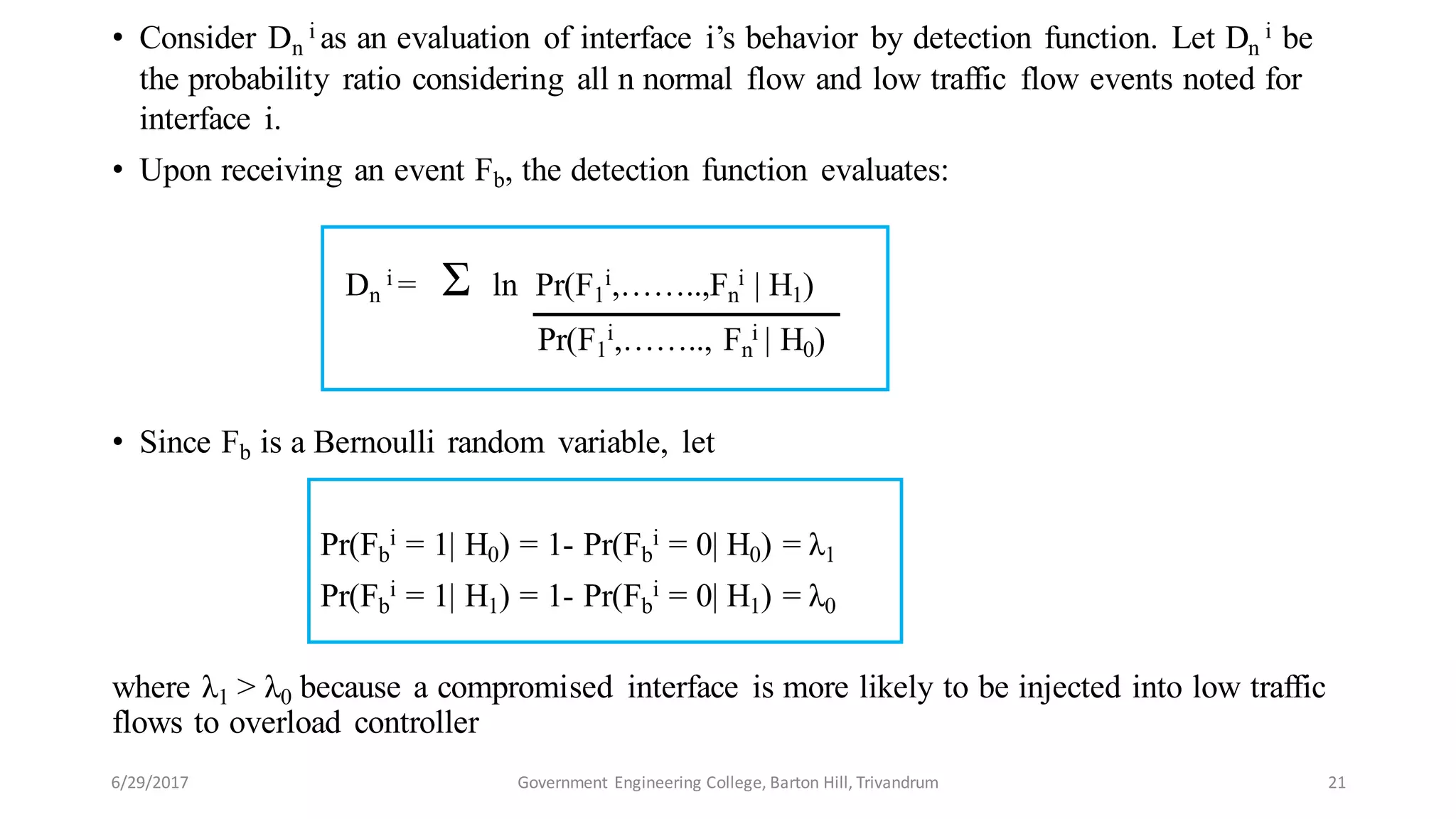 • Consider Dn
i as an evaluation of interface i’s behavior by detection function. Let Dn
i be
the probability ratio considering all n normal flow and low traffic flow events noted for
interface i.
• Upon receiving an event Fb, the detection function evaluates:
Dn
i = Ʃ ln Pr(F1
i,……..,Fn
i | H1)
Pr(F1
i,…….., Fn
i | H0)
• Since Fb is a Bernoulli random variable, let
Pr(Fb
i = 1| H0) = 1- Pr(Fb
i = 0| H0) = λ1
Pr(Fb
i = 1| H1) = 1- Pr(Fb
i = 0| H1) = λ0
where λ1 > λ0 because a compromised interface is more likely to be injected into low traffic
flows to overload controller
6/29/2017 21Government Engineering College, Barton Hill, Trivandrum
 