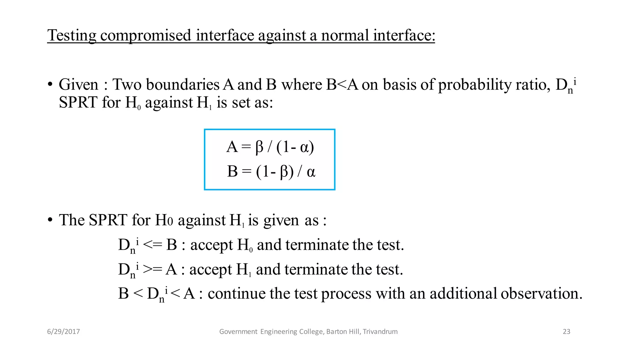 Testing compromised interface against a normal interface:
• Given : Two boundaries A and B where B<A on basis of probability ratio, Dn
i
SPRT for H0 against H1 is set as:
A = β / (1- α)
B = (1- β) / α
• The SPRT for H0 against H1 is given as :
Dn
i <= B : accept H0 and terminate the test.
Dn
i >= A : accept H1 and terminate the test.
B < Dn
i < A : continue the test process with an additional observation.
6/29/2017 23Government Engineering College, Barton Hill, Trivandrum
 
