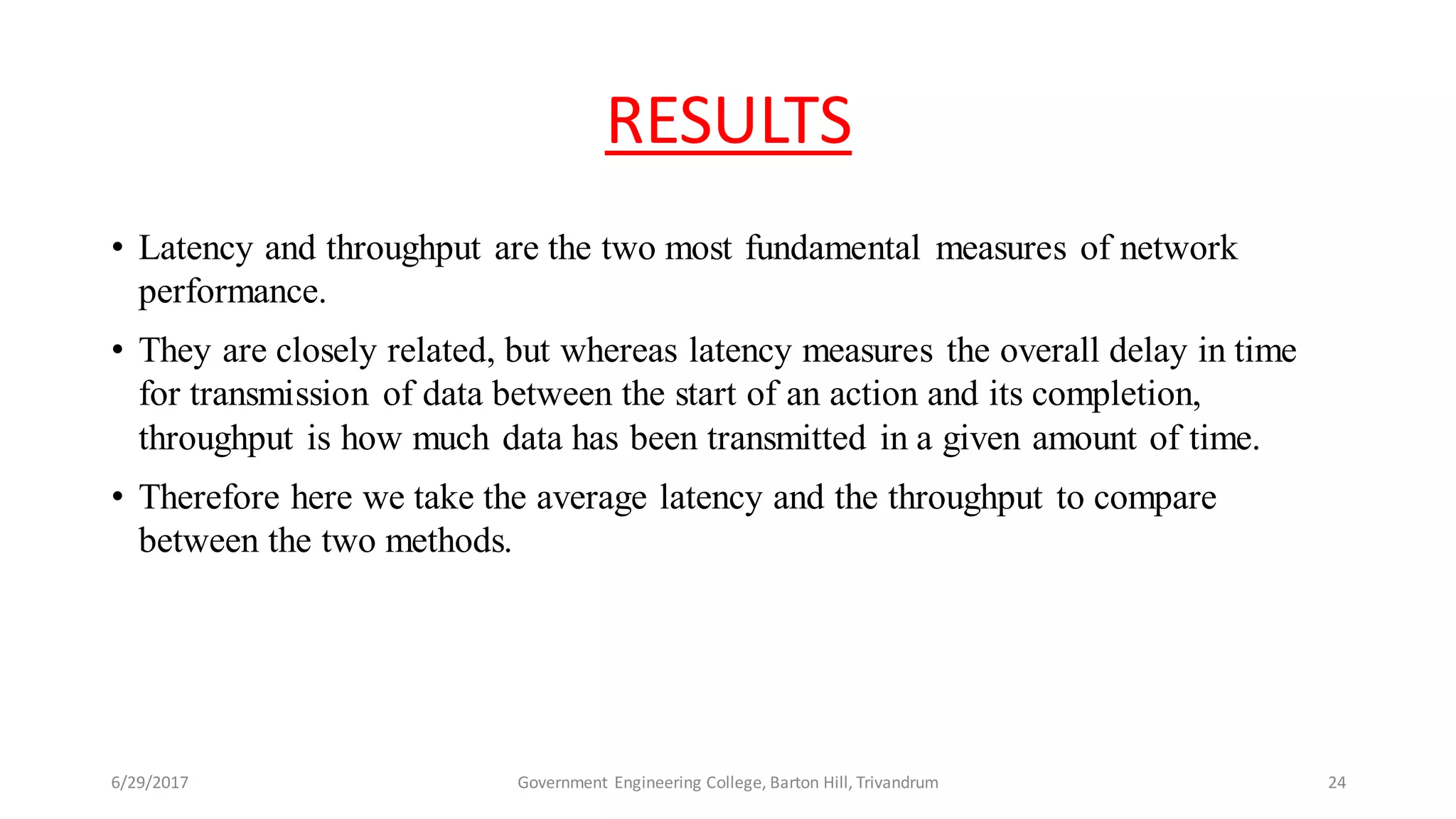 RESULTS
• Latency and throughput are the two most fundamental measures of network
performance.
• They are closely related, but whereas latency measures the overall delay in time
for transmission of data between the start of an action and its completion,
throughput is how much data has been transmitted in a given amount of time.
• Therefore here we take the average latency and the throughput to compare
between the two methods.
6/29/2017 Government Engineering College, Barton Hill, Trivandrum 24
 