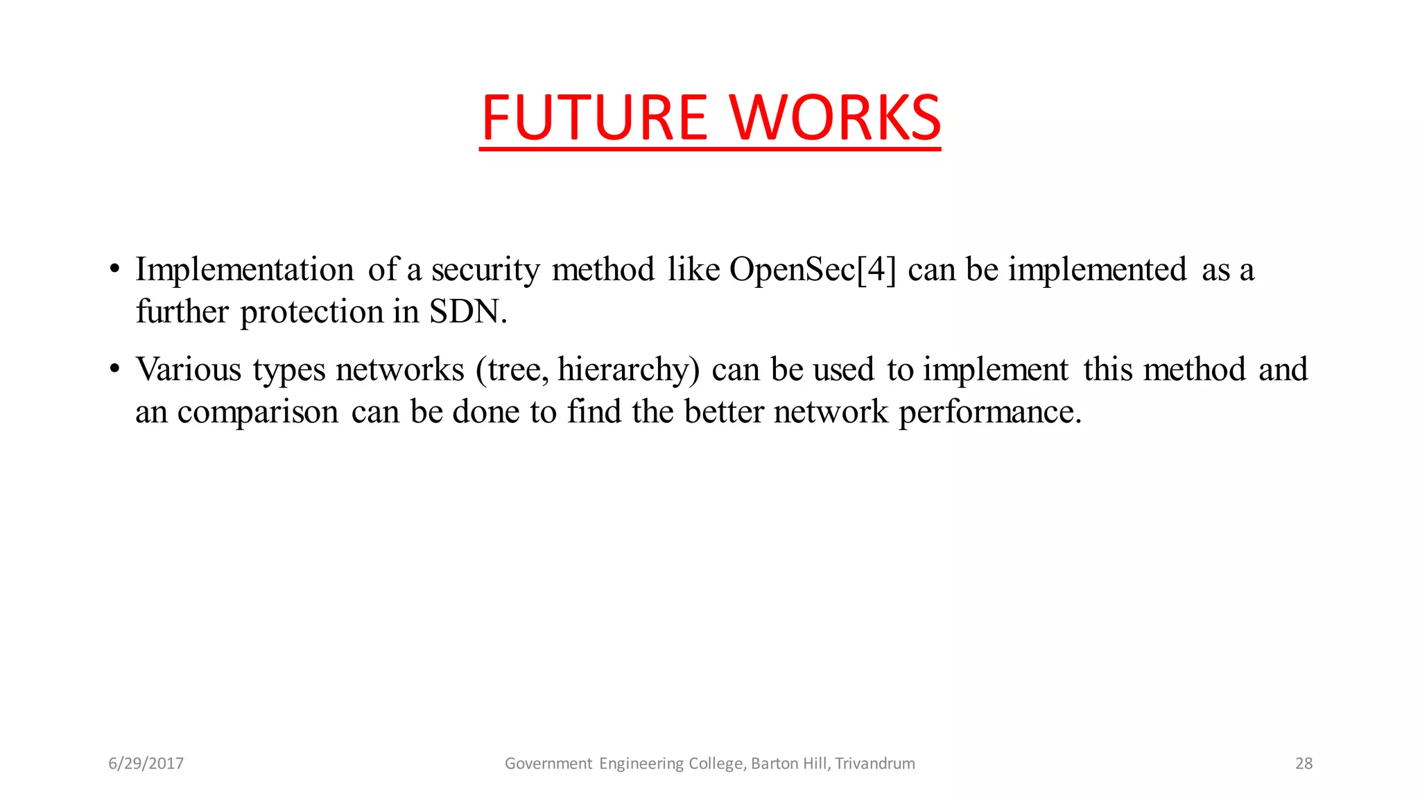 FUTURE WORKS
• Implementation of a security method like OpenSec[4] can be implemented as a
further protection in SDN.
• Various types networks (tree, hierarchy) can be used to implement this method and
an comparison can be done to find the better network performance.
6/29/2017 28Government Engineering College, Barton Hill, Trivandrum
 