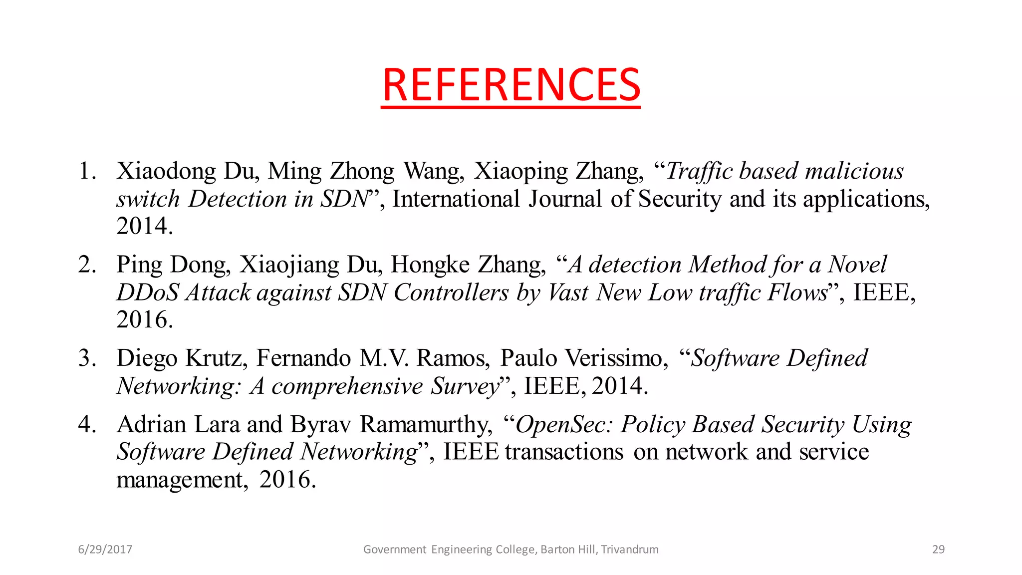 REFERENCES
1. Xiaodong Du, Ming Zhong Wang, Xiaoping Zhang, “Traffic based malicious
switch Detection in SDN”, International Journal of Security and its applications,
2014.
2. Ping Dong, Xiaojiang Du, Hongke Zhang, “A detection Method for a Novel
DDoS Attack against SDN Controllers by Vast New Low traffic Flows”, IEEE,
2016.
3. Diego Krutz, Fernando M.V. Ramos, Paulo Verissimo, “Software Defined
Networking: A comprehensive Survey”, IEEE, 2014.
4. Adrian Lara and Byrav Ramamurthy, “OpenSec: Policy Based Security Using
Software Defined Networking”, IEEE transactions on network and service
management, 2016.
6/29/2017 29Government Engineering College, Barton Hill, Trivandrum
 