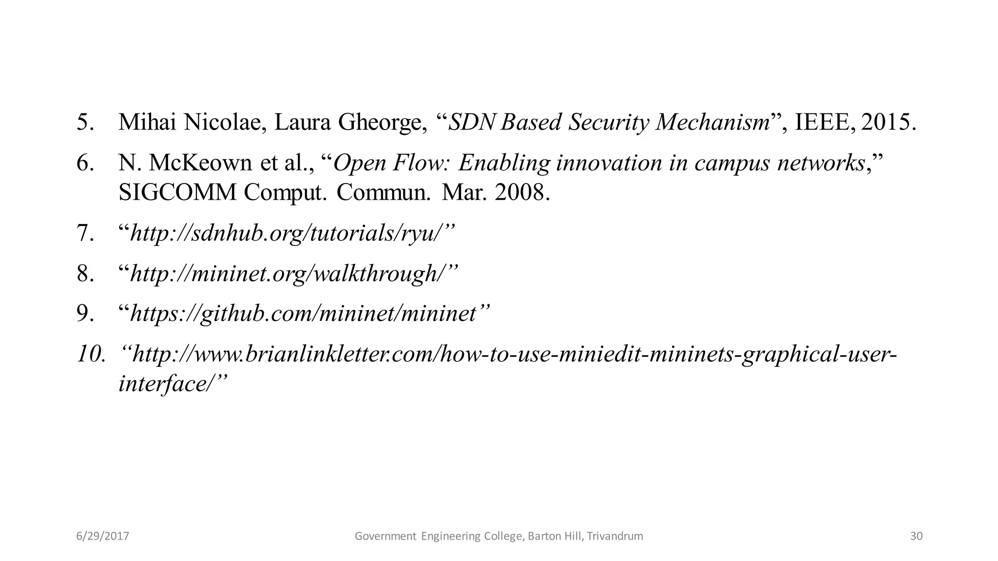 5. Mihai Nicolae, Laura Gheorge, “SDN Based Security Mechanism”, IEEE, 2015.
6. N. McKeown et al., “Open Flow: Enabling innovation in campus networks,”
SIGCOMM Comput. Commun. Mar. 2008.
7. “http://sdnhub.org/tutorials/ryu/”
8. “http://mininet.org/walkthrough/”
9. “https://github.com/mininet/mininet”
10. “http://www.brianlinkletter.com/how-to-use-miniedit-mininets-graphical-user-
interface/”
6/29/2017 30Government Engineering College, Barton Hill, Trivandrum
 