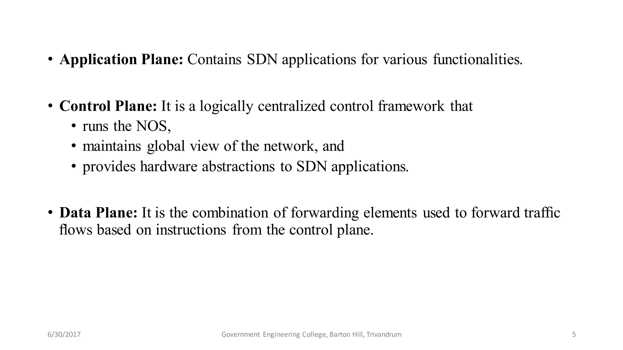 6/30/2017 Government Engineering College, Barton Hill, Trivandrum 5
• Application Plane: Contains SDN applications for various functionalities.
• Control Plane: It is a logically centralized control framework that
• runs the NOS,
• maintains global view of the network, and
• provides hardware abstractions to SDN applications.
• Data Plane: It is the combination of forwarding elements used to forward trafﬁc
ﬂows based on instructions from the control plane.
 