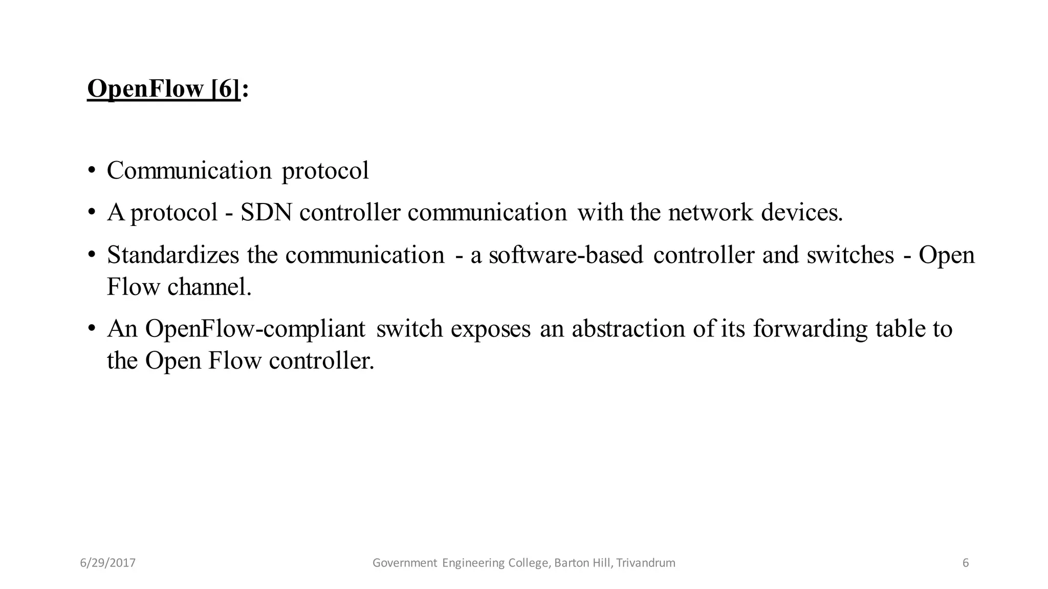 OpenFlow [6]:
• Communication protocol
• A protocol - SDN controller communication with the network devices.
• Standardizes the communication - a software-based controller and switches - Open
Flow channel.
• An OpenFlow-compliant switch exposes an abstraction of its forwarding table to
the Open Flow controller.
6/29/2017 6Government Engineering College, Barton Hill, Trivandrum
 