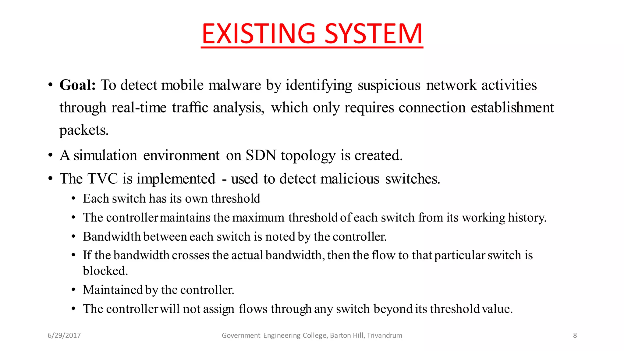 EXISTING SYSTEM
• Goal: To detect mobile malware by identifying suspicious network activities
through real-time trafﬁc analysis, which only requires connection establishment
packets.
• A simulation environment on SDN topology is created.
• The TVC is implemented - used to detect malicious switches.
• Each switch has its own threshold
• The controllermaintains the maximum threshold of each switch from its working history.
• Bandwidth between each switch is noted by the controller.
• If the bandwidth crosses the actual bandwidth, then the flow to that particularswitch is
blocked.
• Maintained by the controller.
• The controllerwill not assign flows through any switch beyond its thresholdvalue.
6/29/2017 Government Engineering College, Barton Hill, Trivandrum 8
 