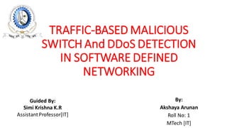 TRAFFIC-BASED MALICIOUS
SWITCH And DDoS DETECTION
IN SOFTWARE DEFINED
NETWORKING
By:
Akshaya Arunan
Roll No: 1
MTech [IT]
Guided By:
Simi Krishna K.R
AssistantProfessor[IT]
 
