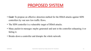 PROPOSED SYSTEM
• Goal: To propose an effective detection method for the DDoS attacks against SDN
controllers by vast new low traffic flows.
• The SDN controller is a vulnerable target of DDoS attacks.
• Many packet-in messages maybe generated and sent to the controller exhausting it or
failing it.
• Breaks down a controller and disrupts the whole network.
6/29/2017 Government Engineering College, Barton Hill, Trivandrum 11
 