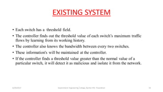 EXISTING SYSTEM
• Each switch has a threshold field.
• The controller finds out the threshold value of each switch’s maximum traffic
flows by learning from its working history.
• The controller also knows the bandwidth between every two switches.
• These information's will be maintained at the controller.
• If the controller finds a threshold value greater than the normal value of a
particular switch, it will detect it as malicious and isolate it from the network.
6/29/2017 Government Engineering College, Barton Hill, Trivandrum 14
 
