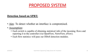 PROPOSED SYSTEM
Detection based on SPRT:
• Aim: To detect whether an interface is compromised.
• Assumption:
• Each switch is capable of obtaining statistical info of the incoming flows and
reporting it to the controller (via OpenFlow, NetwFlow, sFlow).
• Each flow statistics will pass our DDoS detection modules.
6/29/2017 Government Engineering College, Barton Hill, Trivandrum 16
 