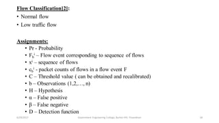Flow Classification[2]:
• Normal flow
• Low traffic flow
Assignments:
• Pr - Probability
• Fb
i – Flow event corresponding to sequence of flows
• xi – sequence of flows
• cb
i - packet counts of flows in a flow event F
• C – Threshold value ( can be obtained and recalibrated)
• b – Observations (1,2,…, n)
• H – Hypothesis
• α – False positive
• β – False negative
• D – Detection function
6/29/2017 18Government Engineering College, Barton Hill, Trivandrum
 