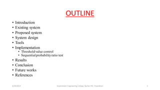 OUTLINE
• Introduction
• Existing system
• Proposed system
• System design
• Tools
• Implementation
• Threshold value control
• Sequentialprobabilityratio test
• Results
• Conclusion
• Future works
• References
6/29/2017 2Government Engineering College, Barton Hill, Trivandrum
 