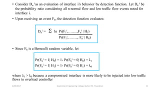 • Consider Dn
i as an evaluation of interface i’s behavior by detection function. Let Dn
i be
the probability ratio considering all n normal flow and low traffic flow events noted for
interface i.
• Upon receiving an event Fb, the detection function evaluates:
Dn
i = Ʃ ln Pr(F1
i,……..,Fn
i | H1)
Pr(F1
i,…….., Fn
i | H0)
• Since Fb is a Bernoulli random variable, let
Pr(Fb
i = 1| H0) = 1- Pr(Fb
i = 0| H0) = λ1
Pr(Fb
i = 1| H1) = 1- Pr(Fb
i = 0| H1) = λ0
where λ1 > λ0 because a compromised interface is more likely to be injected into low traffic
flows to overload controller
6/29/2017 21Government Engineering College, Barton Hill, Trivandrum
 