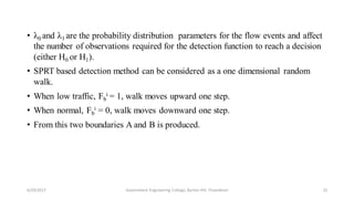 • λ0 and λ1 are the probability distribution parameters for the flow events and affect
the number of observations required for the detection function to reach a decision
(either H0 or H1).
• SPRT based detection method can be considered as a one dimensional random
walk.
• When low traffic, Fb
i = 1, walk moves upward one step.
• When normal, Fb
i = 0, walk moves downward one step.
• From this two boundaries A and B is produced.
6/29/2017 22Government Engineering College, Barton Hill, Trivandrum
 