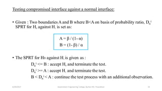 Testing compromised interface against a normal interface:
• Given : Two boundaries A and B where B<A on basis of probability ratio, Dn
i
SPRT for H0 against H1 is set as:
A = β / (1- α)
B = (1- β) / α
• The SPRT for H0 against H1 is given as :
Dn
i <= B : accept H0 and terminate the test.
Dn
i >= A : accept H1 and terminate the test.
B < Dn
i < A : continue the test process with an additional observation.
6/29/2017 23Government Engineering College, Barton Hill, Trivandrum
 