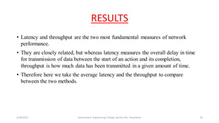 RESULTS
• Latency and throughput are the two most fundamental measures of network
performance.
• They are closely related, but whereas latency measures the overall delay in time
for transmission of data between the start of an action and its completion,
throughput is how much data has been transmitted in a given amount of time.
• Therefore here we take the average latency and the throughput to compare
between the two methods.
6/29/2017 Government Engineering College, Barton Hill, Trivandrum 24
 