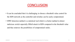 CONCLUSION
• It can be concluded that it is challenging to choose a threshold value control for
the SDN network as the controller and switches can be easily compromised.
• SPRT detection method is a statistical tool which is a better method to detect
malicious switch especially DDoS attack in SDN compared to the threshold value
and thus removes the possibilities of compromised nodes.
6/29/2017 27Government Engineering College, Barton Hill, Trivandrum
 
