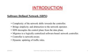 INTRODUCTION
Software Defined Network [SDN]:
• Complexity of the network shifts towards the controller.
• Brings simplicity and abstraction to the network operator.
• SDN decouples the control plane from the data plane.
• Migrates to a logically centralized software-based network controller.
• Controller is network-aware.
• Dynamic updating of trafﬁc rules.
6/29/2017 3Government Engineering College, Barton Hill, Trivandrum
 