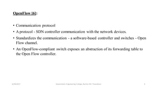 OpenFlow [6]:
• Communication protocol
• A protocol - SDN controller communication with the network devices.
• Standardizes the communication - a software-based controller and switches - Open
Flow channel.
• An OpenFlow-compliant switch exposes an abstraction of its forwarding table to
the Open Flow controller.
6/29/2017 6Government Engineering College, Barton Hill, Trivandrum
 
