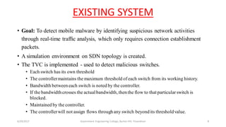 EXISTING SYSTEM
• Goal: To detect mobile malware by identifying suspicious network activities
through real-time trafﬁc analysis, which only requires connection establishment
packets.
• A simulation environment on SDN topology is created.
• The TVC is implemented - used to detect malicious switches.
• Each switch has its own threshold
• The controllermaintains the maximum threshold of each switch from its working history.
• Bandwidth between each switch is noted by the controller.
• If the bandwidth crosses the actual bandwidth, then the flow to that particularswitch is
blocked.
• Maintained by the controller.
• The controllerwill not assign flows through any switch beyond its thresholdvalue.
6/29/2017 Government Engineering College, Barton Hill, Trivandrum 8
 