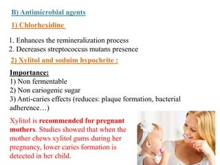 B) Antimicrobial agents
1) Chlorhexidine
2) Xylitol and soduim hypochrite :
1. Enhances the remineralization process
2. Decreases streptococcus mutans presence
Importance:
1) Non fermentable
2) Non cariogenic sugar
3) Anti-caries effects (reduces: plaque formation, bacterial
adherence…)
Xylitol is recommended for pregnant
mothers. Studies showed that when the
mother chews xylitol gums during her
pregnancy, lower caries formation is
detected in her child.
 
