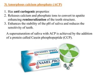 1. Has anti cariogenic properties
2. Releases calcium and phosphate ions to convert to apatite
enhancing remineralization of the tooth structure.
3. Enhances the stability of the pH of saliva and reduces the
sensitivity of teeth.
3) Amorphous calcium phosphate (ACP)
A supersaturation of saliva with ACP is achieved by the addition
of a protein called Casein phosphopeptide (CCP).
 