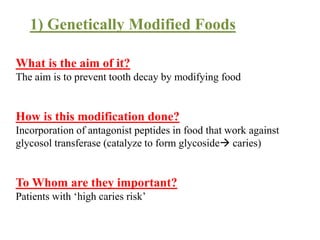 What is the aim of it?
The aim is to prevent tooth decay by modifying food
How is this modification done?
Incorporation of antagonist peptides in food that work against
glycosol transferase (catalyze to form glycoside caries)
To Whom are they important?
Patients with ‘high caries risk’
1) Genetically Modified Foods
 