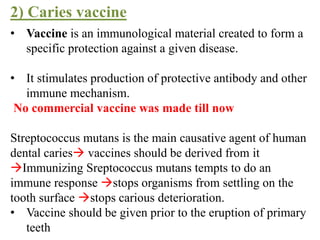 • Vaccine is an immunological material created to form a
specific protection against a given disease.
• It stimulates production of protective antibody and other
immune mechanism.
No commercial vaccine was made till now
Streptococcus mutans is the main causative agent of human
dental caries vaccines should be derived from it
Immunizing Sreptococcus mutans tempts to do an
immune response stops organisms from settling on the
tooth surface stops carious deterioration.
• Vaccine should be given prior to the eruption of primary
teeth
2) Caries vaccine
 