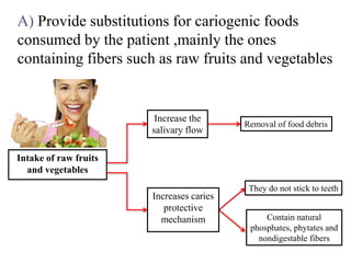 A) Provide substitutions for cariogenic foods
consumed by the patient ,mainly the ones
containing fibers such as raw fruits and vegetables
Intake of raw fruits
and vegetables
Increase the
salivary flow
Removal of food debris
Contain natural
phosphates, phytates and
nondigestable fibers
They do not stick to teeth
Increases caries
protective
mechanism
 