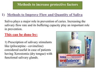 Methods to increase protective factors
1) Methods to Improve Flow and Quantity of Saliva
Saliva plays a major role in prevention of caries. Increasing the
salivary flow rate and its buffering capacity play an important role
in prevention.
1) Prescription of salivary stimulants
like (pilocarpine - cevimeline)
considered useful in case of patients
having Xerostomia (dry tongue) with
functional salivary glands.
This can be done by:
 