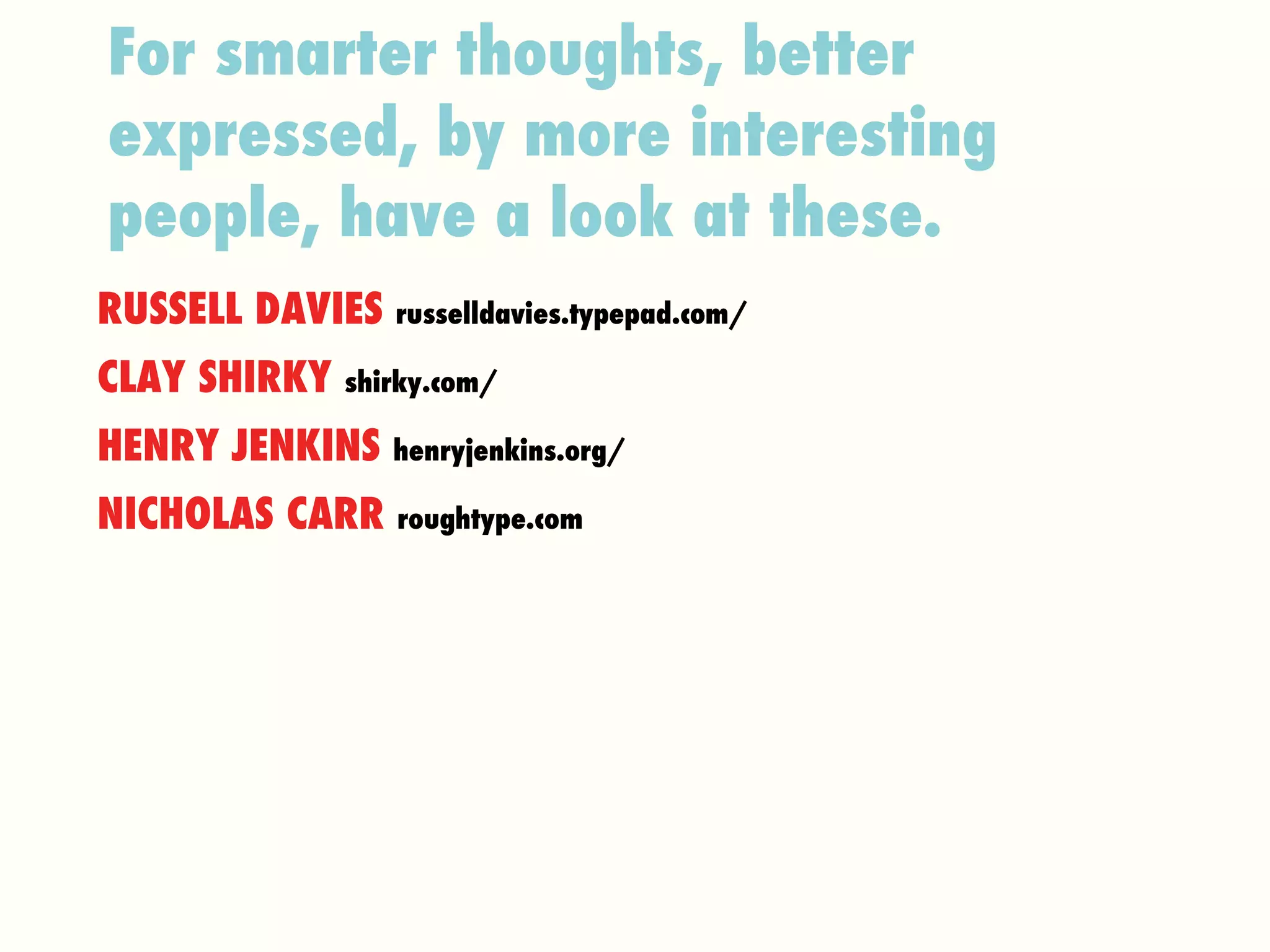 For smarter thoughts, better expressed, by more interesting people, have a look at these.   RUSSELL DAVIES  russelldavies.typepad.com/ CLAY SHIRKY  shirky.com/ HENRY JENKINS  henryjenkins.org/ NICHOLAS CARR  roughtype.com 