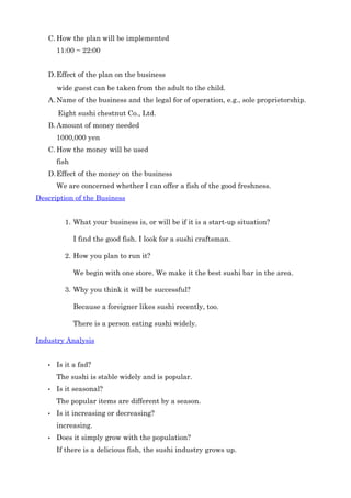 C. Howtheplanwillbeimplemented
       11:00~22:00


   D. Effectoftheplanonthebusiness
       wideguestcanbetakenfromtheadulttothechild.
   A. Nameofthebusinessandthelegalforofoperation,e.g.,soleproprietorship.
       EightsushichestnutCo.,Ltd.
   B. Amountofmoneyneeded
       1000,000yen
   C. Howthemoneywillbeused
       fish
   D. Effectofthemoneyonthebusiness
       WeareconcernedwhetherIcanofferafishofthegoodfreshness.
DescriptionoftheBusiness


         1. Whatyourbusinessis,orwillbeifitisastart­upsituation?

              Ifindthegoodfish.Ilookforasushicraftsman.

         2. Howyouplantorunit?

              Webeginwithonestore.Wemakeitthebestsushibarinthearea.

         3. Whyyouthinkitwillbesuccessful?

              Becauseaforeignerlikessushirecently,too.

              Thereisapersoneatingsushiwidely.

IndustryAnalysis


   •   Isitafad?
       Thesushiisstablewidelyandispopular.
   •   Isitseasonal?
       Thepopularitemsaredifferentbyaseason.
   •   Isitincreasingordecreasing?
       increasing.
   •   Doesitsimplygrowwiththepopulation?
       Ifthereisadeliciousfish,thesushiindustrygrowsup.
 