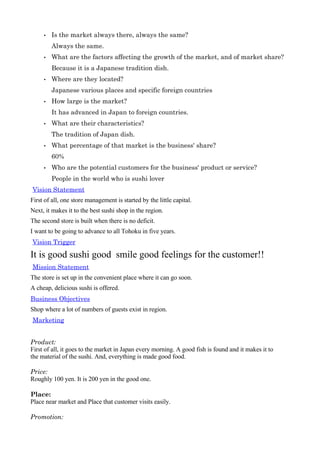 •   Isthemarketalwaysthere,alwaysthesame?
         Alwaysthesame.
     •   Whatarethefactorsaffectingthegrowthofthemarket,andofmarketshare?
         BecauseitisaJapanesetraditiondish.
     •   Wherearetheylocated?
         Japanesevariousplacesandspecificforeigncountries
     •   Howlargeisthemarket?
         IthasadvancedinJapantoforeigncountries.
     •   Whataretheircharacteristics?
         ThetraditionofJapandish.
     •   Whatpercentageofthatmarketisthebusiness'share?
         60%
     •   Whoarethepotentialcustomersforthebusiness'productorservice?
         Peopleintheworldwhoissushilover
VisionStatement
First of all, one store management is started by the little capital.
Next, it makes it to the best sushi shop in the region.
The second store is built when there is no deficit.
I want to be going to advance to all Tohoku in five years.
VisionTrigger

It is good sushi good smile good feelings for the customer!!
MissionStatement
The store is set up in the convenient place where it can go soon.
A cheap, delicious sushi is offered.
BusinessObjectives
Shop where a lot of numbers of guests exist in region.
Marketing


Product:
First of all, it goes to the market in Japan every morning. A good fish is found and it makes it to
the material of the sushi. And, everything is made good food.

Price:
Roughly 100 yen. It is 200 yen in the good one.

Place:
Place near market and Place that customer visits easily.

Promotion:
 