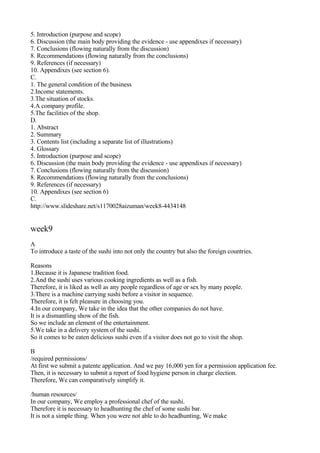 5. Introduction (purpose and scope)
6. Discussion (the main body providing the evidence - use appendixes if necessary)
7. Conclusions (flowing naturally from the discussion)
8. Recommendations (flowing naturally from the conclusions)
9. References (if necessary)
10. Appendixes (see section 6).
C.
1. The general condition of the business
2.Income statements.
3.The situation of stocks.
4.A company profile.
5.The facilities of the shop.
D.
1. Abstract
2. Summary
3. Contents list (including a separate list of illustrations)
4. Glossary
5. Introduction (purpose and scope)
6. Discussion (the main body providing the evidence - use appendixes if necessary)
7. Conclusions (flowing naturally from the discussion)
8. Recommendations (flowing naturally from the conclusions)
9. References (if necessary)
10. Appendixes (see section 6)
C.
http://www.slideshare.net/s1170028aizuman/week8-4434148


week9
A
To introduce a taste of the sushi into not only the country but also the foreign countries.

Reasons
1.Because it is Japanese tradition food.
2.And the sushi uses various cooking ingredients as well as a fish.
Therefore, it is liked as well as any people regardless of age or sex by many people.
3.There is a machine carrying sushi before a visitor in sequence.
Therefore, it is felt pleasure in choosing you.
4.In our company, We take in the idea that the other companies do not have.
It is a dismantling show of the fish.
So we include an element of the entertainment.
5.We take in a delivery system of the sushi.
So it comes to be eaten delicious sushi even if a visitor does not go to visit the shop.

B
/required permissions/
At first we submit a patente application. And we pay 16,000 yen for a permission application fee.
Then, it is necessary to submit a report of food hygiene person in charge election.
Therefore, We can comparatively simplify it.

/human resources/
In our company, We employ a professional chef of the sushi.
Therefore it is necessary to headhunting the chef of some sushi bar.
It is not a simple thing. When you were not able to do headhunting, We make
 
