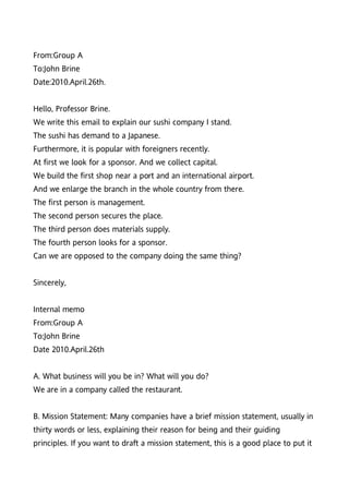 From:Group A
To:John Brine
Date:2010.April.26th.


Hello, Professor Brine.
We write this email to explain our sushi company I stand.
The sushi has demand to a Japanese.
Furthermore, it is popular with foreigners recently.
At first we look for a sponsor. And we collect capital.
We build the first shop near a port and an international airport.
And we enlarge the branch in the whole country from there.
The first person is management.
The second person secures the place.
The third person does materials supply.
The fourth person looks for a sponsor.
Can we are opposed to the company doing the same thing?


Sincerely,


Internal memo
From:Group A
To:John Brine
Date 2010.April.26th


A. What business will you be in? What will you do?
We are in a company called the restaurant.


B. Mission Statement: Many companies have a brief mission statement, usually in
thirty words or less, explaining their reason for being and their guiding
principles. If you want to draft a mission statement, this is a good place to put it
 